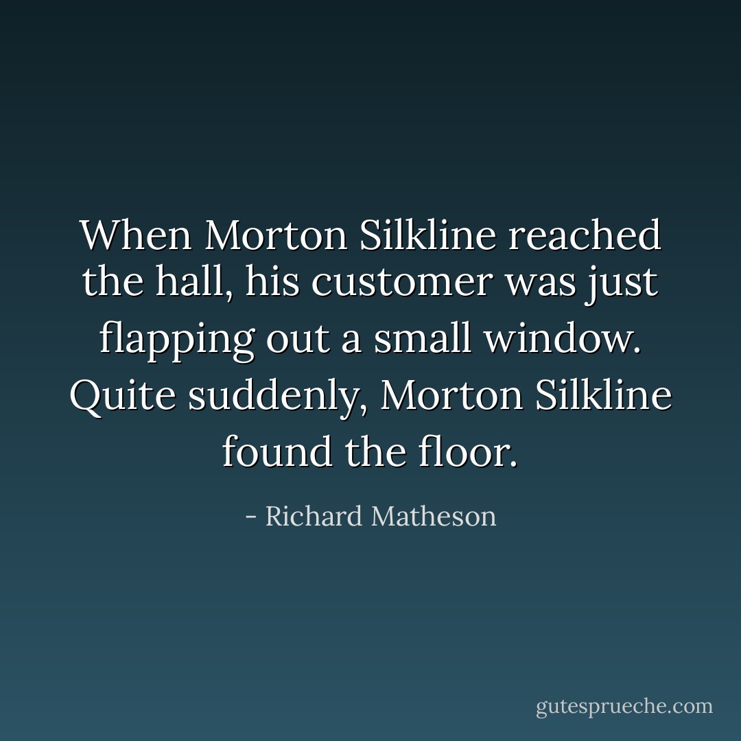 When Morton Silkline reached the hall, his customer was just flapping out a small window. Quite suddenly, Morton Silkline found the floor. - Richard Matheson