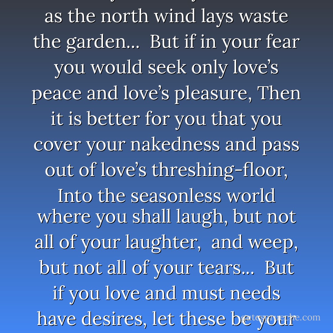 When love beckons to you, follow him,<br />Though his ways are hard and steep.<br />And When his wings enfold you yield to him,<br />Though the sword hidden among his pinions may wound you.<br />And When he speaks to you believe in him,<br />Though his voice may shatter your dreams as the north wind lays waste the garden...<br /><br />But if in your fear you would seek only love’s peace and love’s pleasure,<br />Then it is better for you that you cover your nakedness and pass out of<br />love’s threshing-floor,<br />Into the seasonless world where you shall laugh, but not all of your laughter, <br />and weep, but not all of your tears...<br /><br />But if you love and must needs have desires, let these be your desires:<br />To melt and be like a running brook that sings its melody to the night.<br />To know the pain of too much tenderness.<br />To be wounded by your own understanding of love;<br />And to bleed willingly and joyfully. - Kahlil Gibran