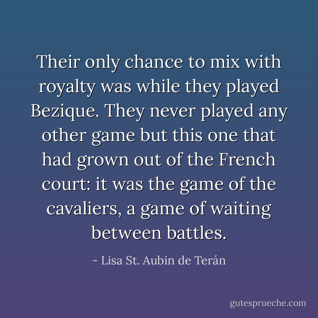 Their only chance to mix with royalty was while they played Bezique. They never played any other game but this one that had grown out of the French court: it was the game of the cavaliers, a game of waiting between battles. - Lisa St. Aubin de Terán