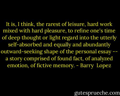 It is, I think, the rarest of leisure, hard work mixed with hard pleasure, to refine one's time of deep thought or light regard into the utterly self-absorbed and equally and abundantly outward-seeking shape of the personal essay -- a story comprised of found fact, of analyzed emotion, of fictive memory. - Barry  Lopez