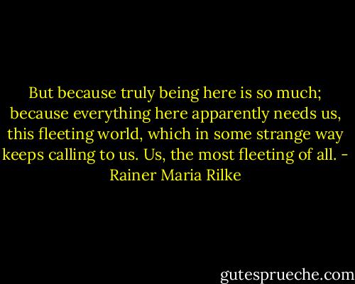 But because truly being here is so much; because everything here apparently needs us, this fleeting world, which in some strange way keeps calling to us. Us, the most fleeting of all. - Rainer Maria Rilke