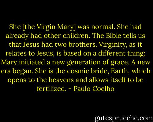 She [the Virgin Mary] was normal. She had already had other children. The Bible tells us that Jesus had two brothers. Virginity, as it relates to Jesus, is based on a different thing: Mary initiated a new generation of grace. A new era began. She is the cosmic bride, Earth, which opens to the heavens and allows itself to be fertilized. - Paulo Coelho