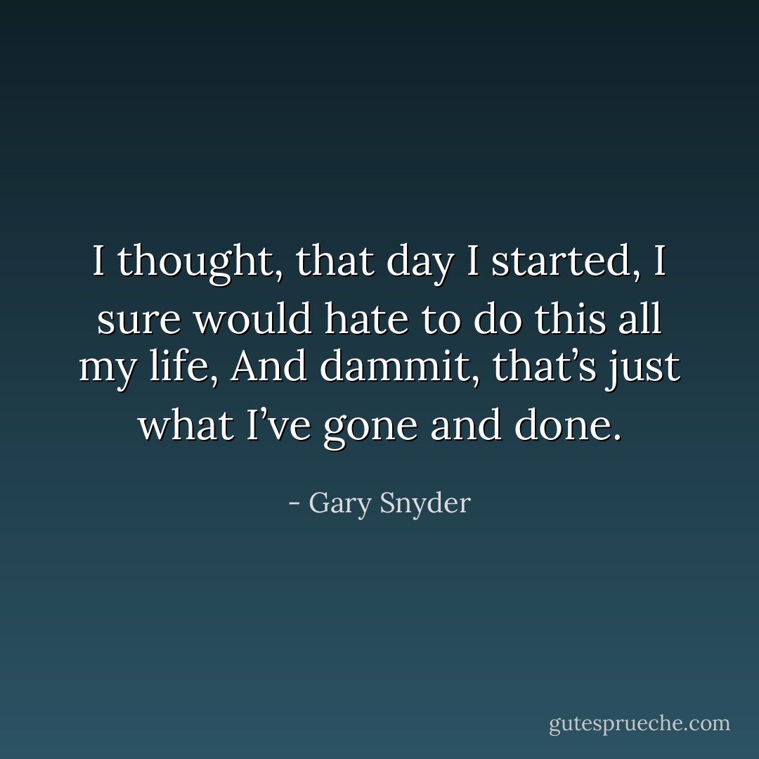I thought, that day I started,<br />I sure would hate to do this all my life,<br />And dammit, that’s just what<br />I’ve gone and done. - Gary Snyder