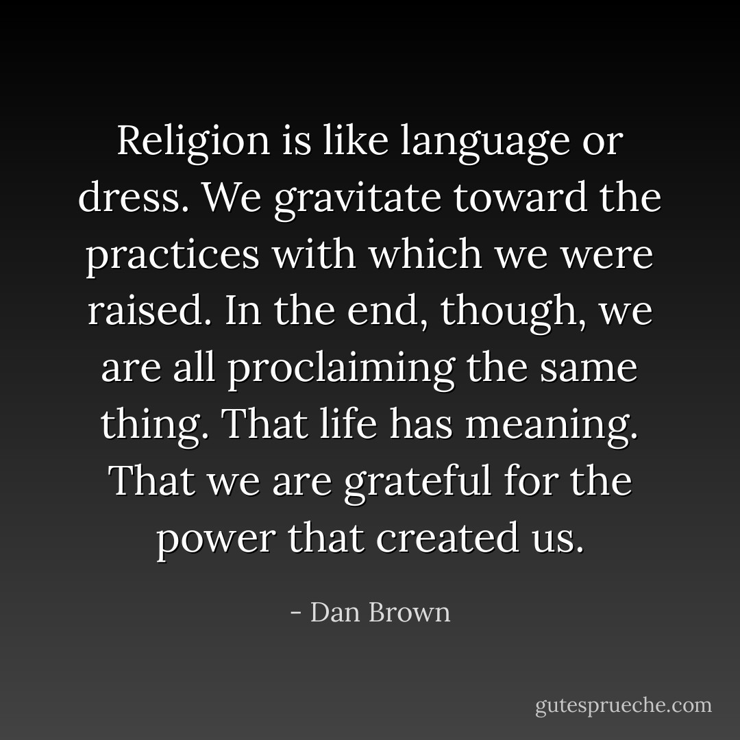 Religion is like language or dress. We gravitate toward the practices with which we were raised. In the end, though, we are all proclaiming the same thing. That life has meaning. That we are grateful for the power that created us. - Dan Brown