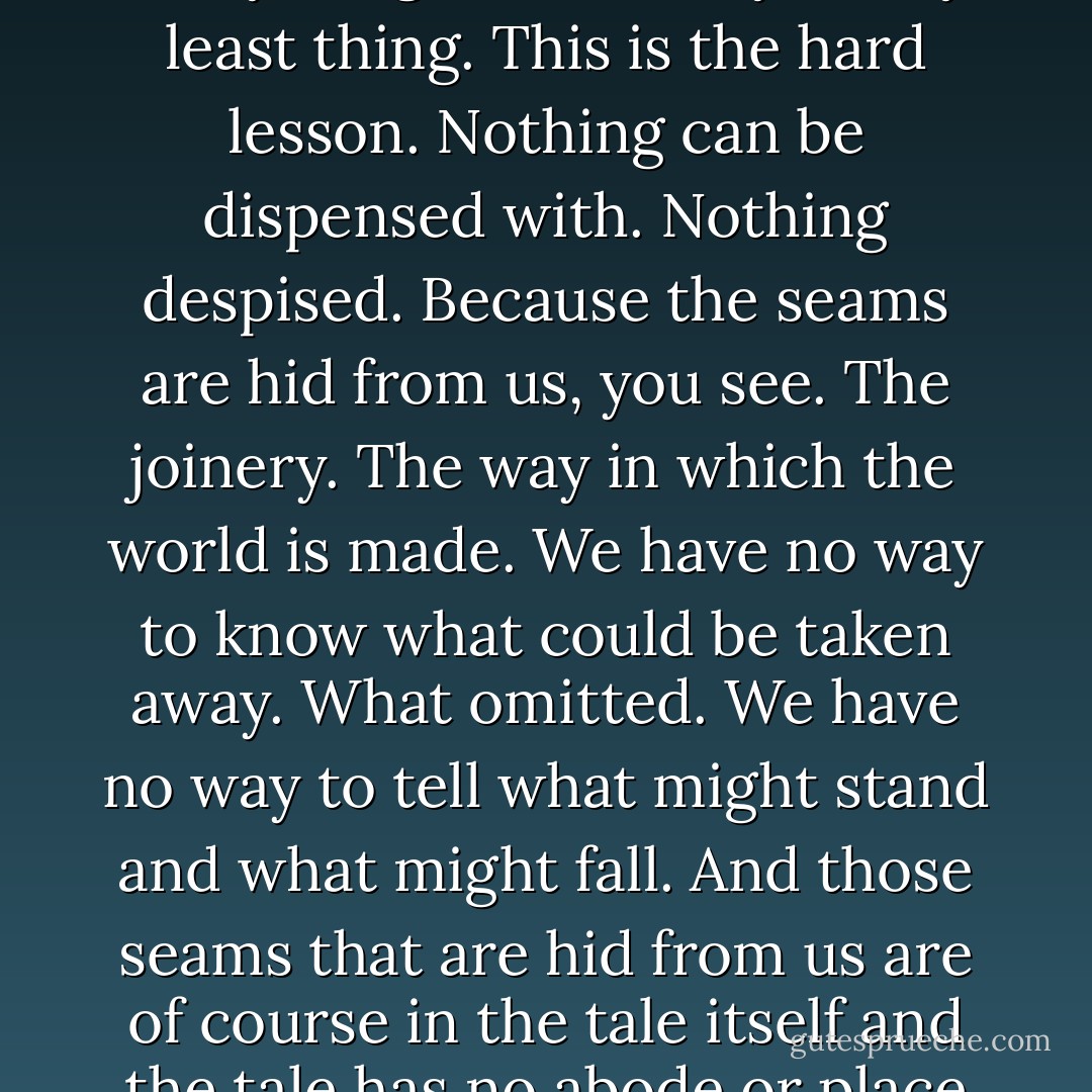There is but one world and everything that is imaginable is necessary to it. For this world also which seems to us a thing of stone and flower and blood is not a thing at all but is a tale. And all in it is a tale and each tale the sum of all lesser tales and yet these are also the selfsame tale and contain as well all else within them. So everything is necessary. Every least thing. This is the hard lesson. Nothing can be dispensed with. Nothing despised. Because the seams are hid from us, you see. The joinery. The way in which the world is made. We have no way to know what could be taken away. What omitted. We have no way to tell what might stand and what might fall. And those seams that are hid from us are of course in the tale itself and the tale has no abode or place of beind except in the telling only and there it lives and makes its home and therefore we can never be done with the telling. Of the telling there is no end. And . . . in whatever . . . place by whatever . . . name or by no name at all . . . all tales are one. Rightly heard all tales are one. - Cormac McCarthy