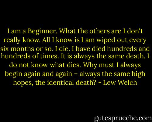 I am a Beginner. What the others are I don't really know. All I know is I am wiped out every six months or so. I die. I have died hundreds and hundreds of times. It is always the same death. I do not know what dies. Why must I always begin again and again – always the same high hopes, the identical death? - Lew Welch