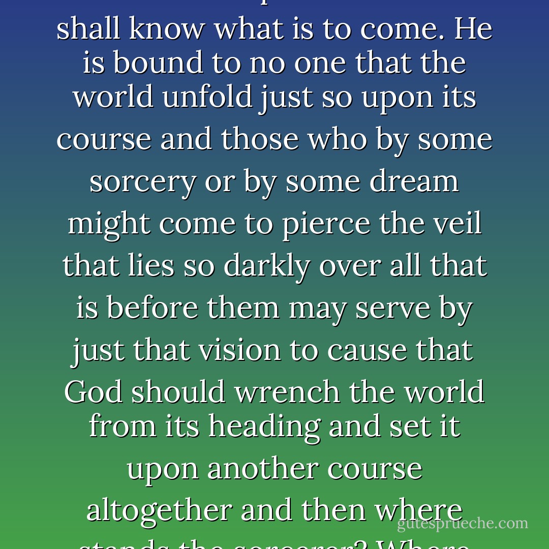If a dream can tell the future it can also thwart that future. For God will not permit that we shall know what is to come. He is bound to no one that the world unfold just so upon its course and those who by some sorcery or by some dream might come to pierce the veil that lies so darkly over all that is before them may serve by just that vision to cause that God should wrench the world from its heading and set it upon another course altogether and then where stands the sorcerer? Where the dreamer and his dream? - Cormac McCarthy