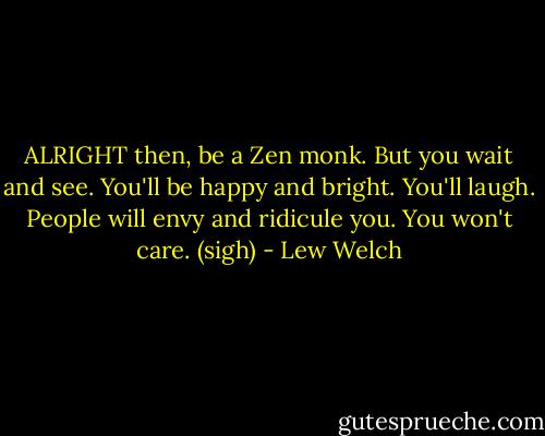 ALRIGHT then, be a Zen monk. But you wait and see. You'll be happy and bright. You'll laugh. People will envy and ridicule you. You won't care. (sigh) - Lew Welch