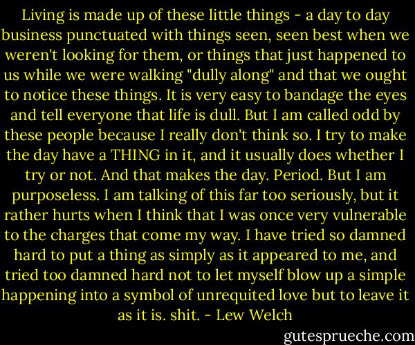Living is made up of these little things - a day to day business punctuated with things seen, seen best when we weren't looking for them, or things that just happened to us while we were walking "dully along" and that we ought to notice these things. It is very easy to bandage the eyes and tell everyone that life is dull. But I am called odd by these people because I really don't think so. I try to make the day have a THING in it, and it usually does whether I try or not. And that makes the day. Period. But I am purposeless.<br />I am talking of this far too seriously, but it rather hurts when I think that I was once very vulnerable to the charges that come my way. I have tried so damned hard to put a thing as simply as it appeared to me, and tried too damned hard not to let myself blow up a simple happening into a symbol of unrequited love but to leave it as it is. shit. - Lew Welch