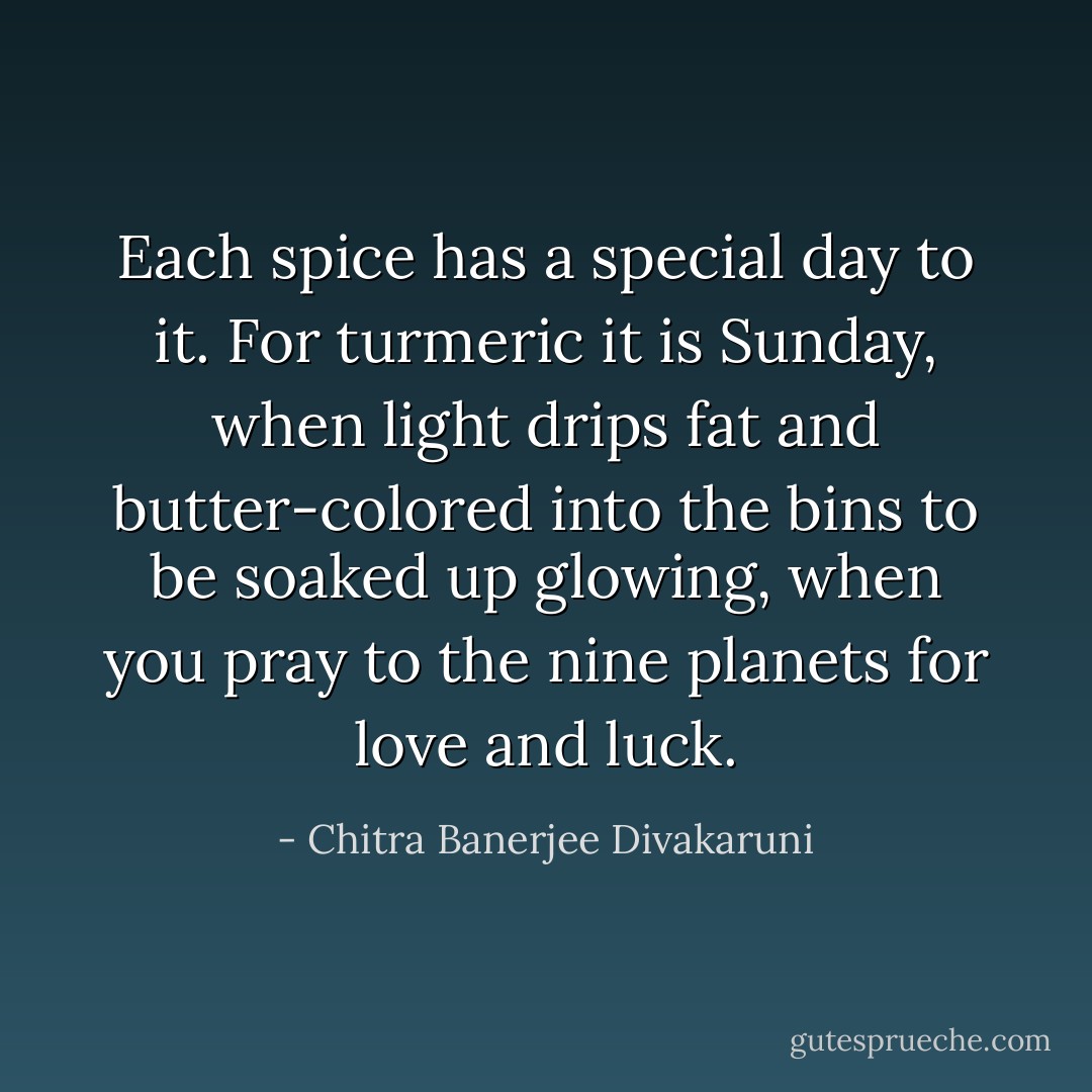 Each spice has a special day to it. For turmeric it is Sunday, when light drips fat and butter-colored into the bins to be soaked up glowing, when you pray to the nine planets for love and luck. - Chitra Banerjee Divakaruni