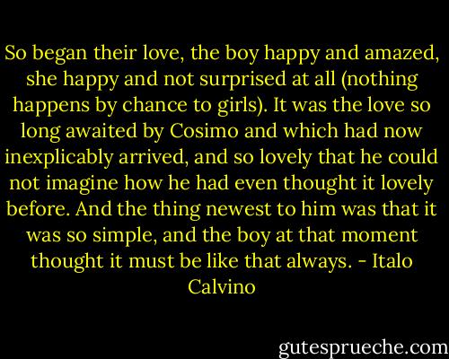 So began their love, the boy happy and amazed, she happy and not surprised at all (nothing happens by chance to girls). It was the love so long awaited by Cosimo and which had now inexplicably arrived, and so lovely that he could not imagine how he had even thought it lovely before. And the thing newest to him was that it was so simple, and the boy at that moment thought it must be like that always. - Italo Calvino