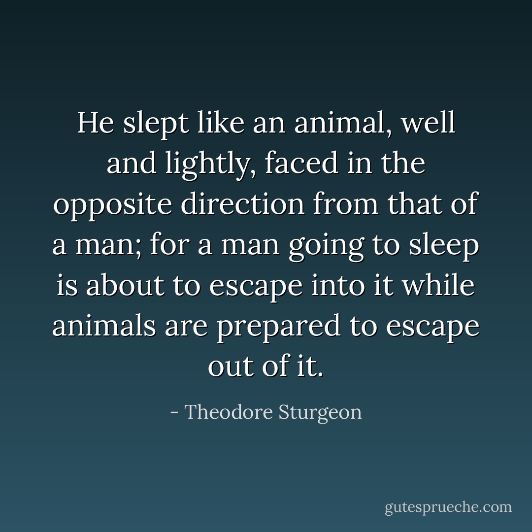 He slept like an animal, well and lightly, faced in the opposite direction from that of a man; for a man going to sleep is about to escape into it while animals are prepared to escape out of it. - Theodore Sturgeon