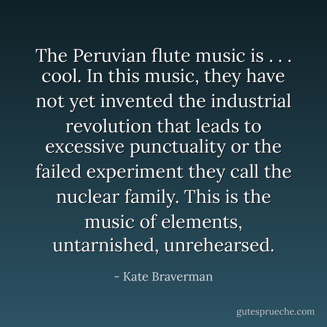 The Peruvian flute music is . . . cool. In this music, they have not yet invented the industrial revolution that leads to excessive punctuality or the failed experiment they call the nuclear family. This is the music of elements, untarnished, unrehearsed. - Kate Braverman