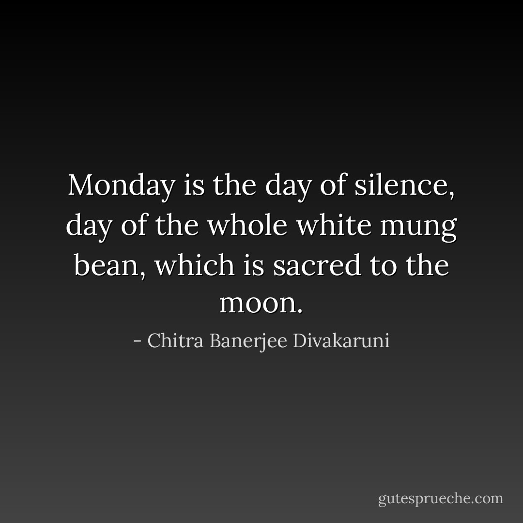 Monday is the day of silence, day of the whole white mung bean, which is sacred to the moon. - Chitra Banerjee Divakaruni