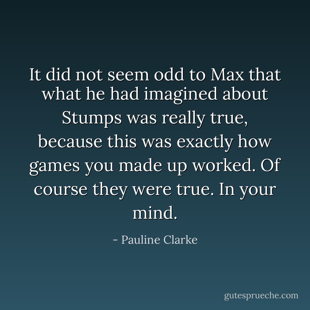 It did not seem odd to Max that what he had imagined about Stumps was really true, because this was exactly how games you made up worked. Of course they were true. In your mind. - Pauline Clarke