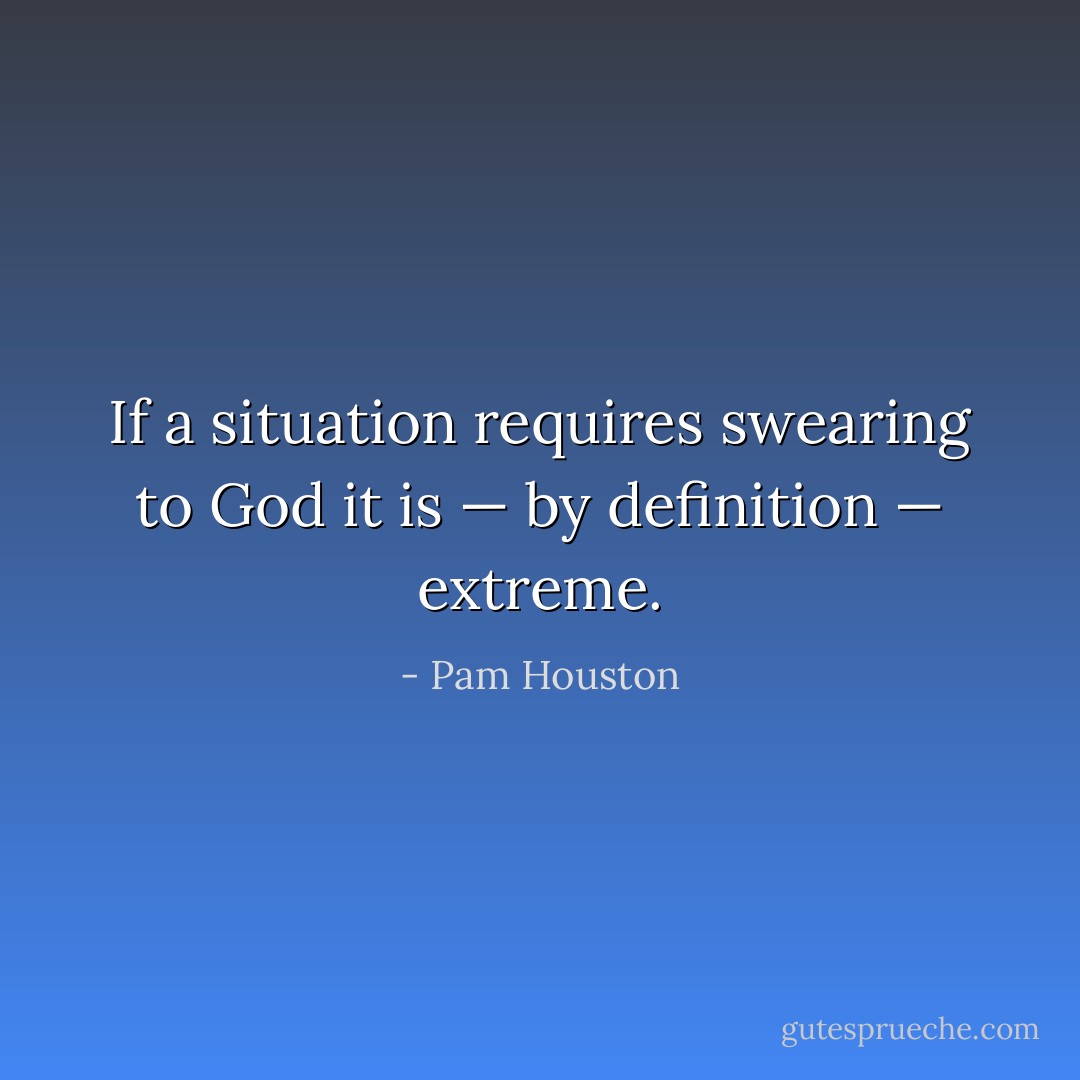 If a situation requires swearing to God it is — by definition — extreme. - Pam Houston