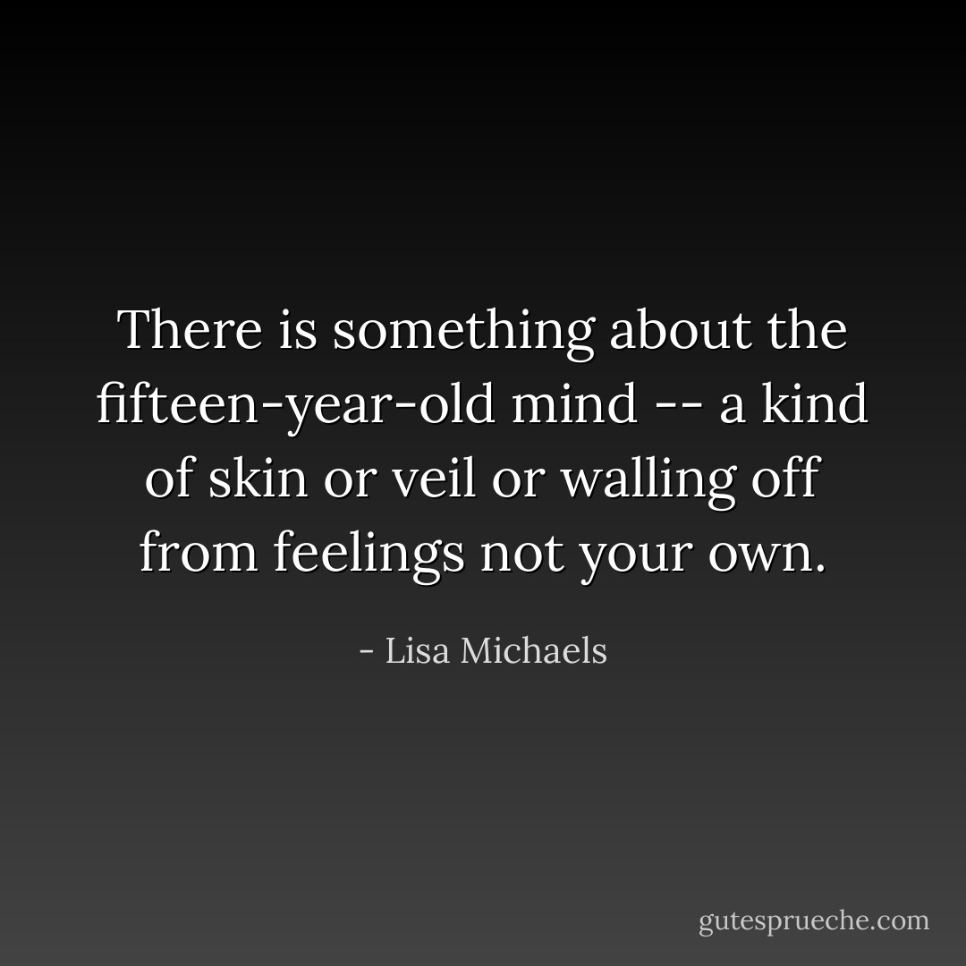 There is something about the fifteen-year-old mind -- a kind of skin or veil or walling off from feelings not your own. - Lisa Michaels