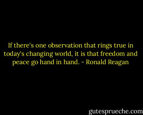 If there's one observation that rings true in today's changing world, it is that freedom and peace go hand in hand. - Ronald Reagan