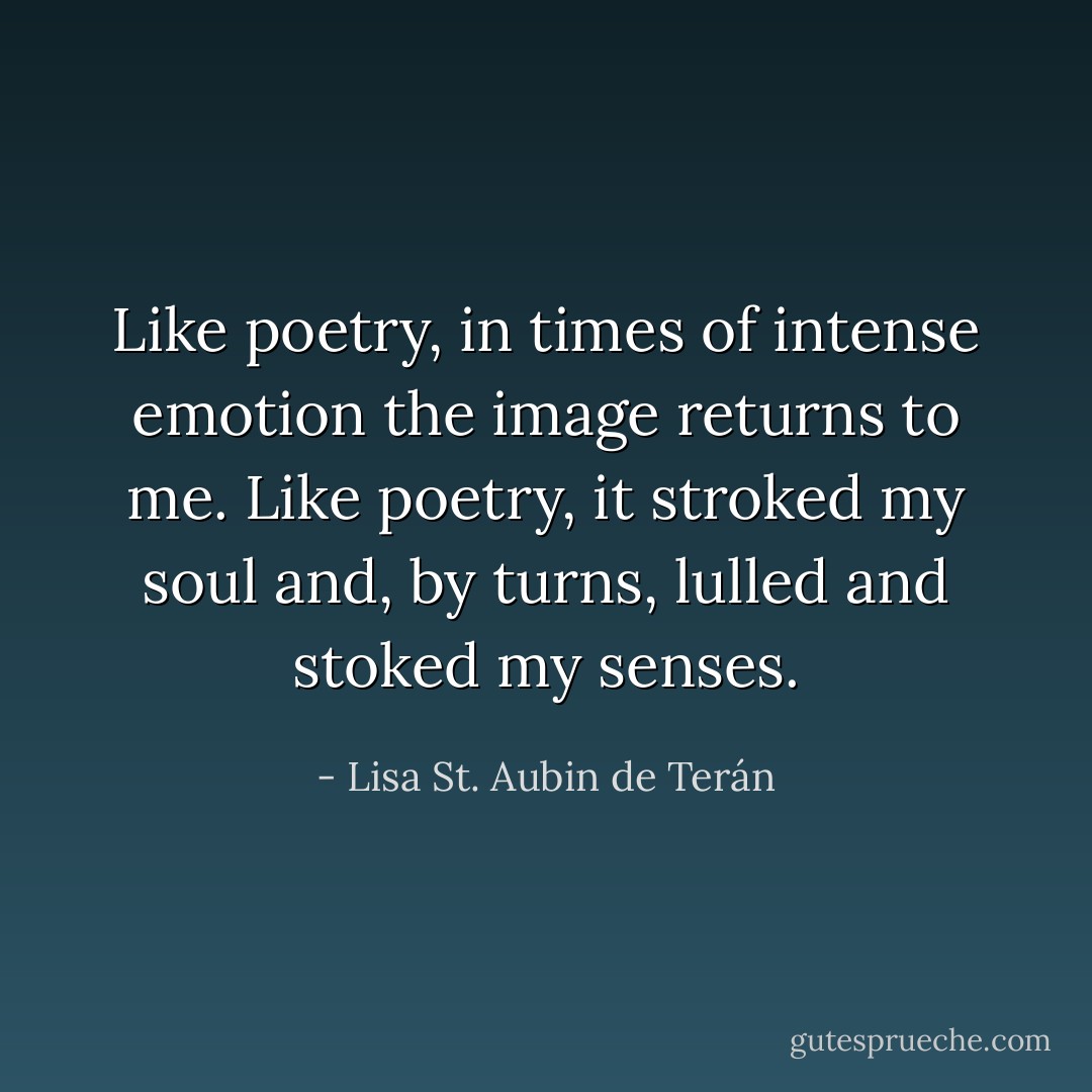 Like poetry, in times of intense emotion the image returns to me. Like poetry, it stroked my soul and, by turns, lulled and stoked my senses. - Lisa St. Aubin de Terán