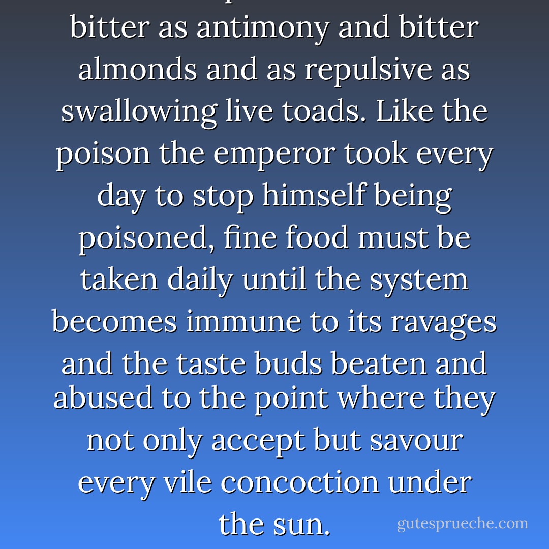 Fine food is poison. It can be as bitter as antimony and bitter almonds and as repulsive as swallowing live toads. Like the poison the emperor took every day to stop himself being poisoned, fine food must be taken daily until the system becomes immune to its ravages and the taste buds beaten and abused to the point where they not only accept but savour every vile concoction under the sun. - Lisa St. Aubin de Terán