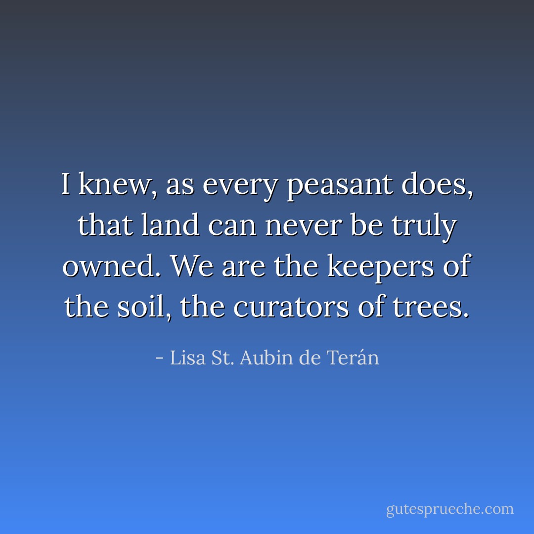I knew, as every peasant does, that land can never be truly owned. We are the keepers of the soil, the curators of trees. - Lisa St. Aubin de Terán