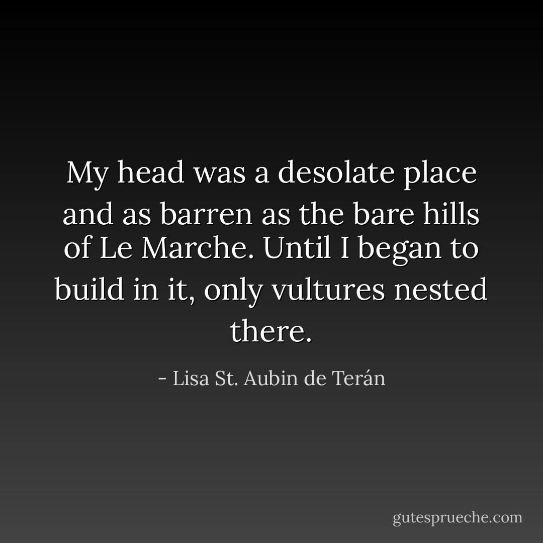 My head was a desolate place and as barren as the bare hills of Le Marche. Until I began to build in it, only vultures nested there. - Lisa St. Aubin de Terán