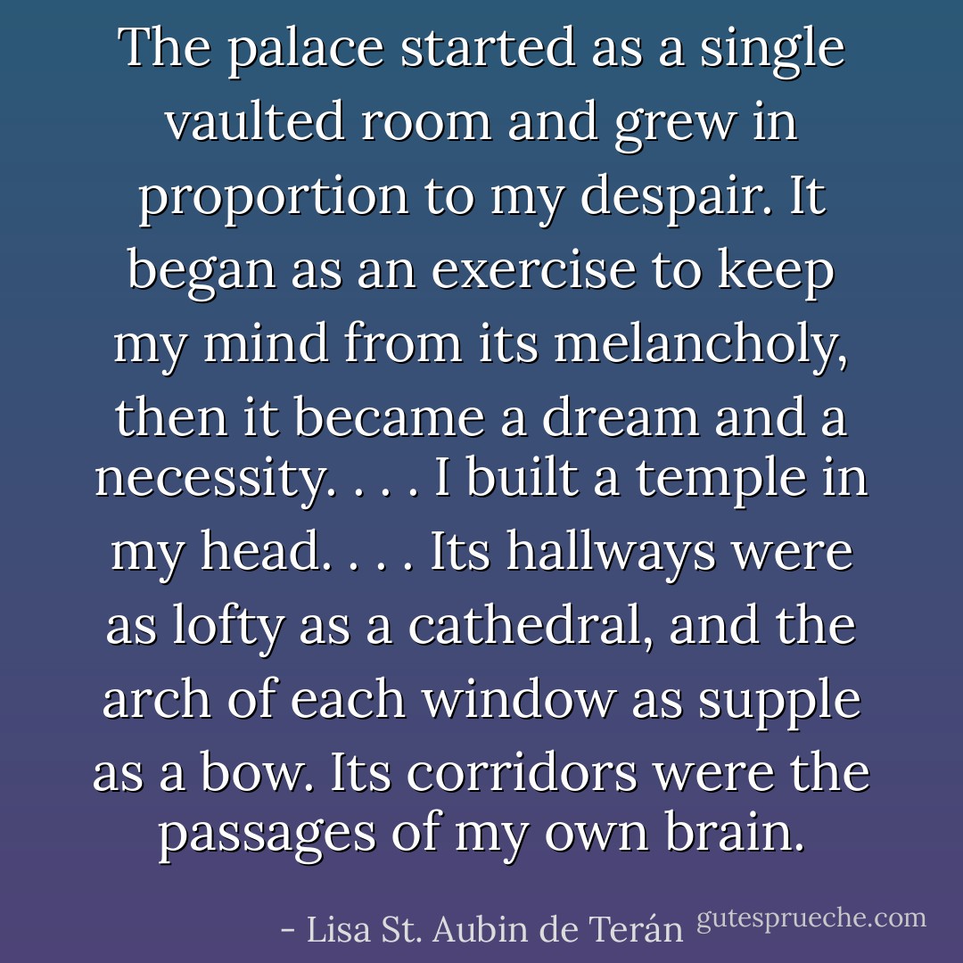The palace started as a single vaulted room and grew in proportion to my despair. It began as an exercise to keep my mind from its melancholy, then it became a dream and a necessity. . . . I built a temple in my head. . . . Its hallways were as lofty as a cathedral, and the arch of each window as supple as a bow. Its corridors were the passages of my own brain. - Lisa St. Aubin de Terán