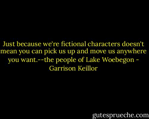 Just because we're fictional characters doesn't mean you can pick us up and move us anywhere you want.--the people of Lake Woebegon - Garrison Keillor
