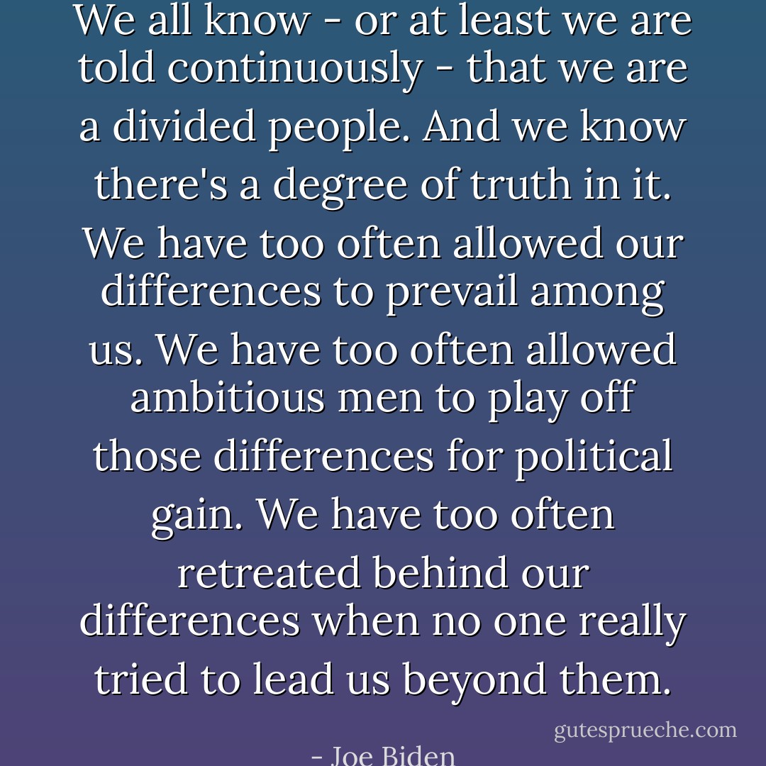 We all know - or at least we are told continuously - that we are a divided people. And we know there's a degree of truth in it. We have too often allowed our differences to prevail among us. We have too often allowed ambitious men to play off those differences for political gain. We have too often retreated behind our differences when no one really tried to lead us beyond them. - Joe Biden