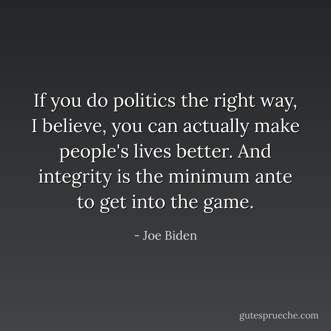 If you do politics the right way, I believe, you can actually make people's lives better. And integrity is the minimum ante to get into the game. - Joe Biden