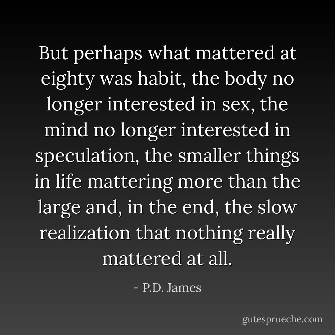But perhaps what mattered at eighty was habit, the body no longer interested in sex, the mind no longer interested in speculation, the smaller things in life mattering more than the large and, in the end, the slow realization that nothing really mattered at all. - P.D. James