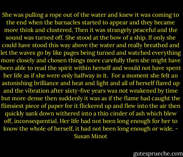 She was pulling a rope out of the water and knew it was coming to the end when the barnacles started to appear and they became more think and clustered. Then it was strangely peaceful and the sound was turned off. She stood at the bow of a ship. If only she could have stood this way above the water and really breathed and let the waves go by like pages being turned and watched everything more closely and chosen things more carefully then she might have been able to read the spirit within herself and would not have spent her life as if she were only halfway in it.<br /><br />For a moment she felt an astonishing brilliance and heat and light and all of herself flared up and the vibration after sixty-five years was not weakened by time but more dense then suddenly it was as if the flame had caught the flimsiest piece of paper for it flickered up and flew into the air then quickly sank down withered into a thin cinder of ash which blew off, inconsequential. Her life had not been long enough for her to know the whole of herself, it had not been long enough or wide. - Susan Minot