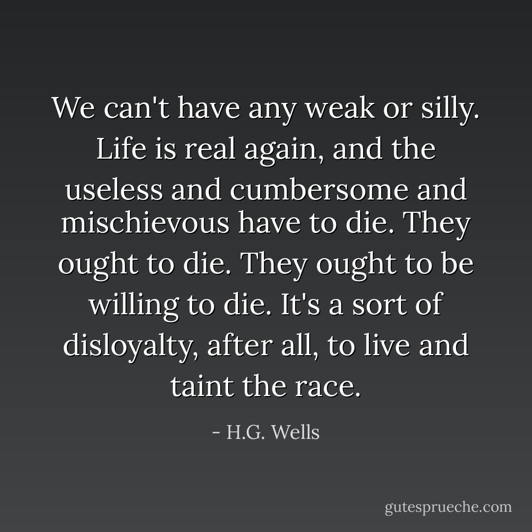 We can't have any weak or silly. Life is real again, and the useless and cumbersome and mischievous have to die. They ought to die. They ought to be willing to die. It's a sort of disloyalty, after all, to live and taint the race. - H.G. Wells