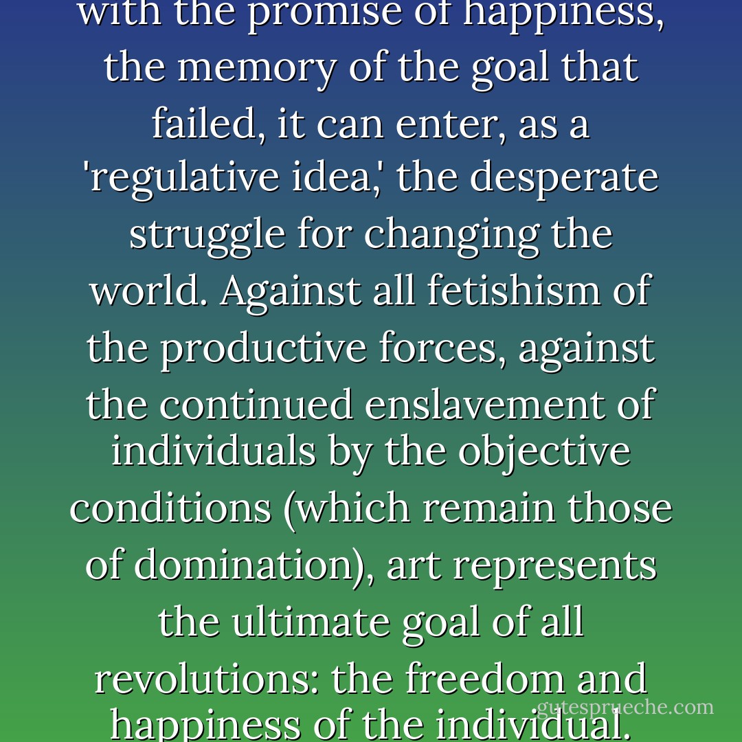 Inasmuch as art preserves, with the promise of happiness, the memory of the goal that failed, it can enter, as a 'regulative idea,' the desperate struggle for changing the world. Against all fetishism of the productive forces, against the continued enslavement of individuals by the objective conditions (which remain those of domination), art represents the ultimate goal of all revolutions: the freedom and happiness of the individual. - Herbert Marcuse