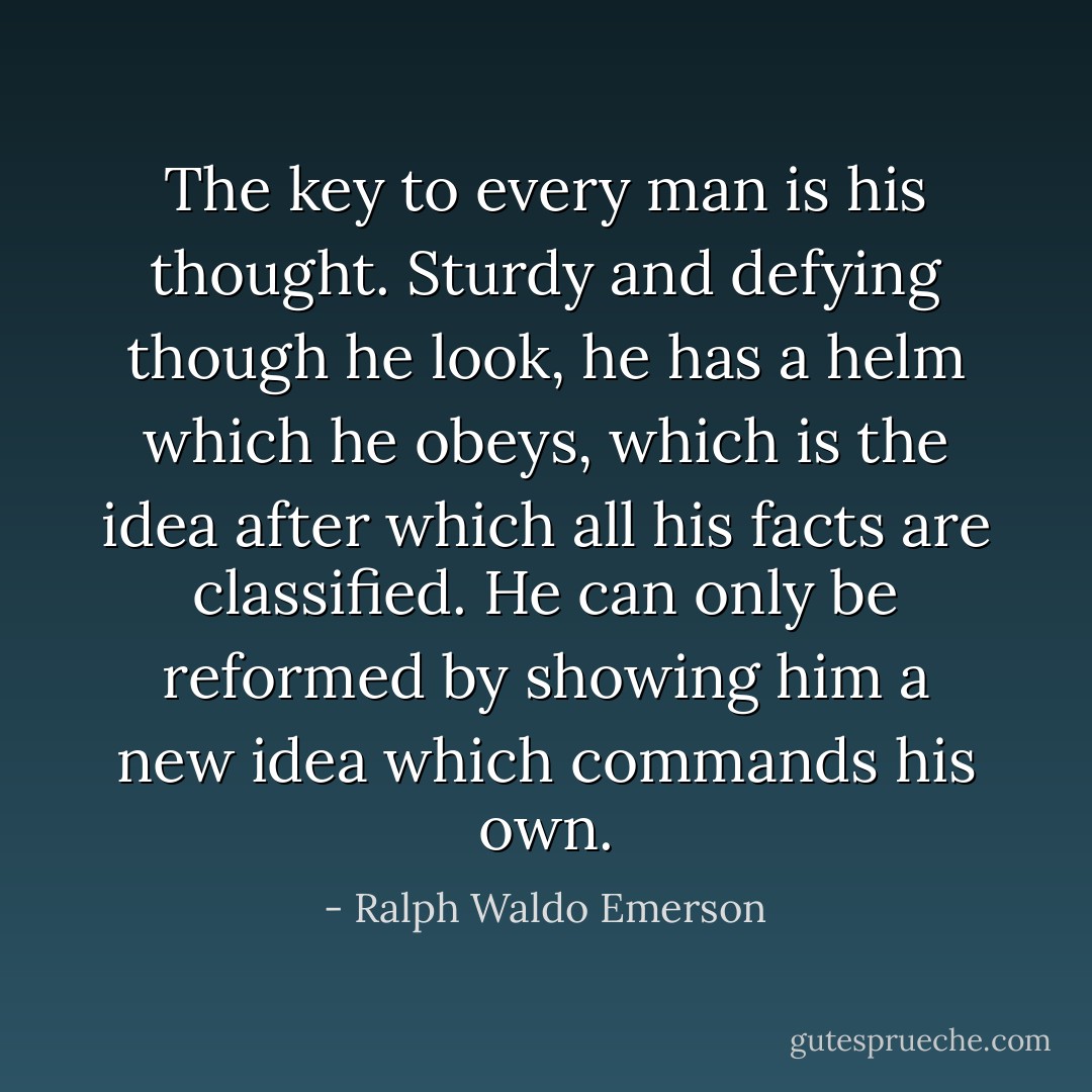 The key to every man is his thought. Sturdy and defying though he look, he has a helm which he obeys, which is the idea after which all his facts are classified. He can only be reformed by showing him a new idea which commands his own. - Ralph Waldo Emerson