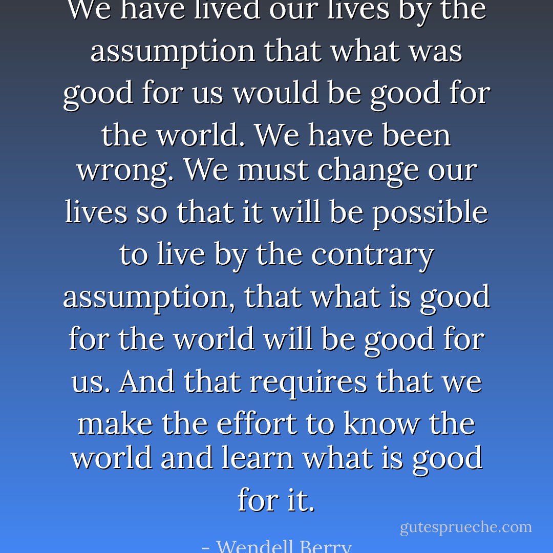 We have lived our lives by the assumption that what was good for us would be good for the world. We have been wrong. We must change our lives so that it will be possible to live by the contrary assumption, that what is good for the world will be good for us. And that requires that we make the effort to know the world and learn what is good for it. - Wendell Berry