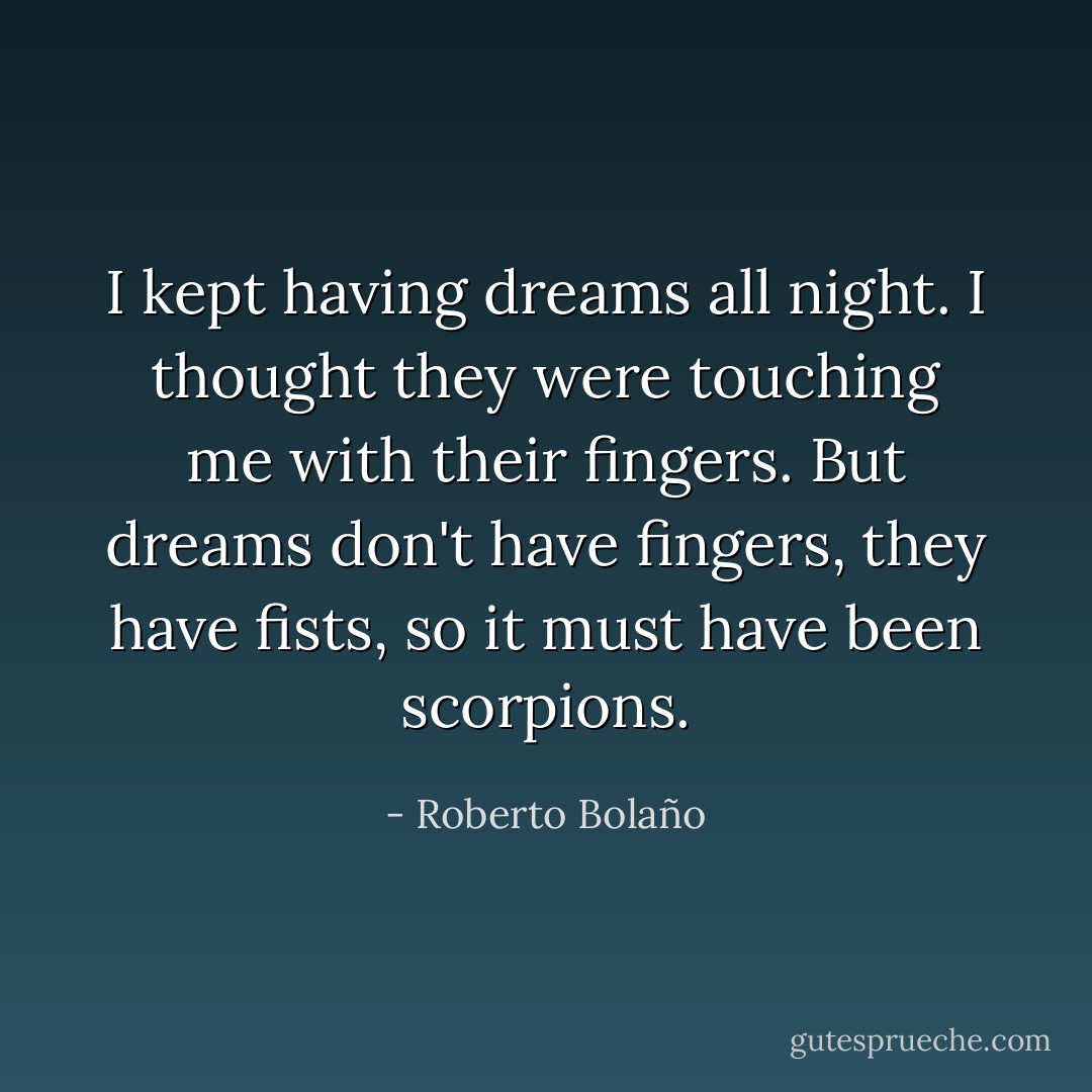 I kept having dreams all night. I thought they were touching me with their fingers. But dreams don't have fingers, they have fists, so it must have been scorpions. - Roberto Bolaño