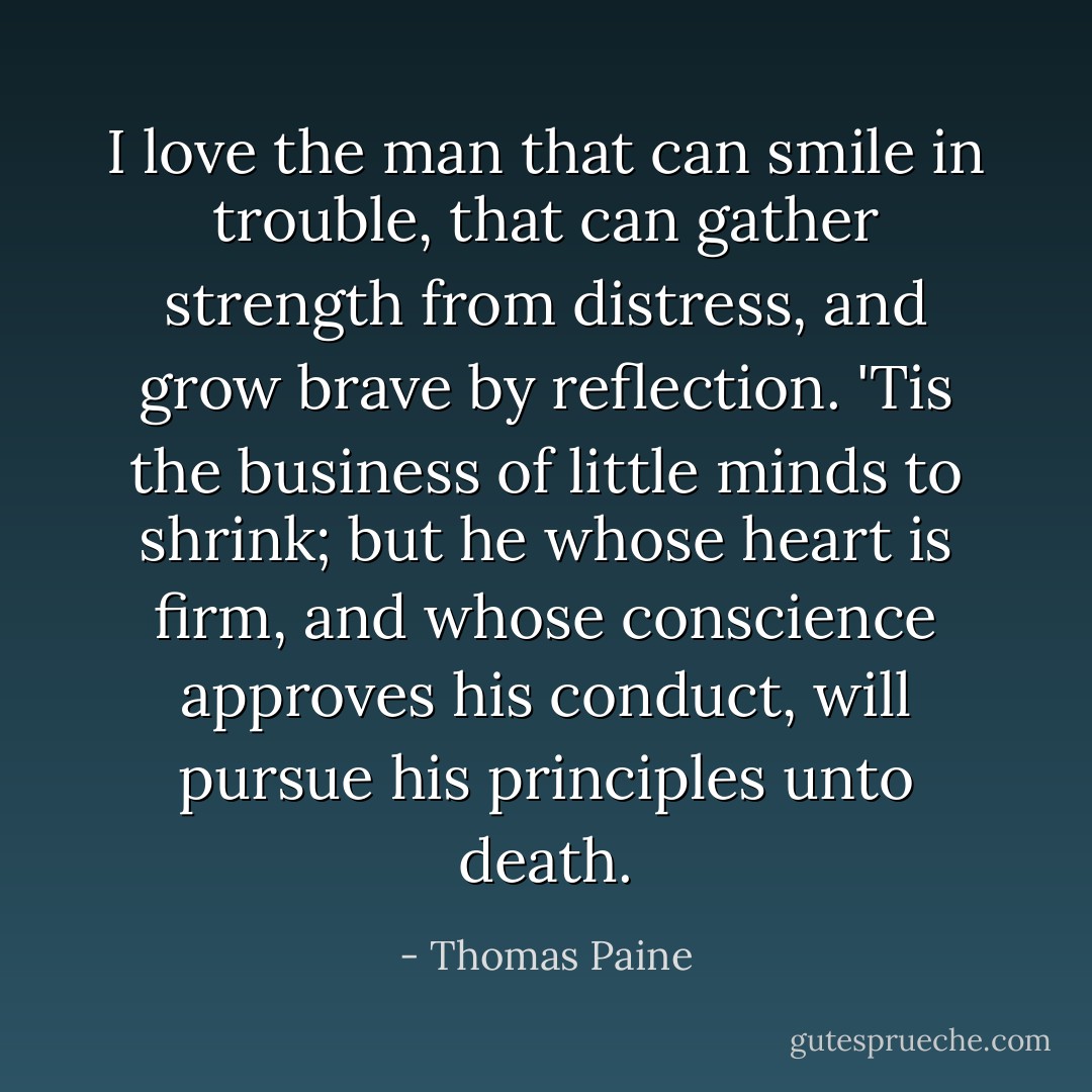 I love the man that can smile in trouble, that can gather strength from distress, and grow brave by reflection. 'Tis the business of little minds to shrink; but he whose heart is firm, and whose conscience approves his conduct, will pursue his principles unto death. - Thomas Paine