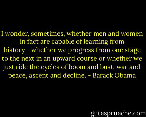 I wonder, sometimes, whether men and women in fact are capable of learning from history--whether we progress from one stage to the next in an upward course or whether we just ride the cycles of boom and bust, war and peace, ascent and decline. - Barack Obama