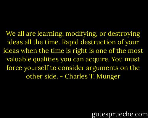 We all are learning, modifying, or destroying ideas all the time. Rapid destruction of your ideas when the time is right is one of the most valuable qualities you can acquire. You must force yourself to consider arguments on the other side. - Charles T. Munger
