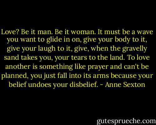 Love? Be it man. Be it woman.<br />It must be a wave you want to glide in on,<br />give your body to it, give your laugh to it,<br />give, when the gravelly sand takes you,<br />your tears to the land. To love another is something<br />like prayer and can't be planned, you just fall<br />into its arms because your belief undoes your disbelief. - Anne Sexton
