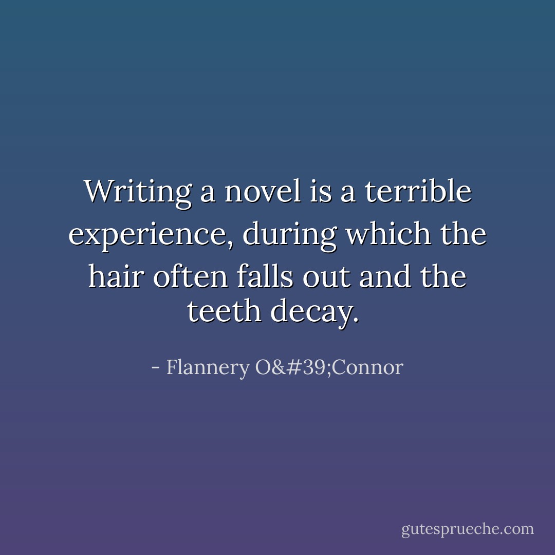 Writing a novel is a terrible experience, during which the hair often falls out and the teeth decay.  - Flannery O'Connor