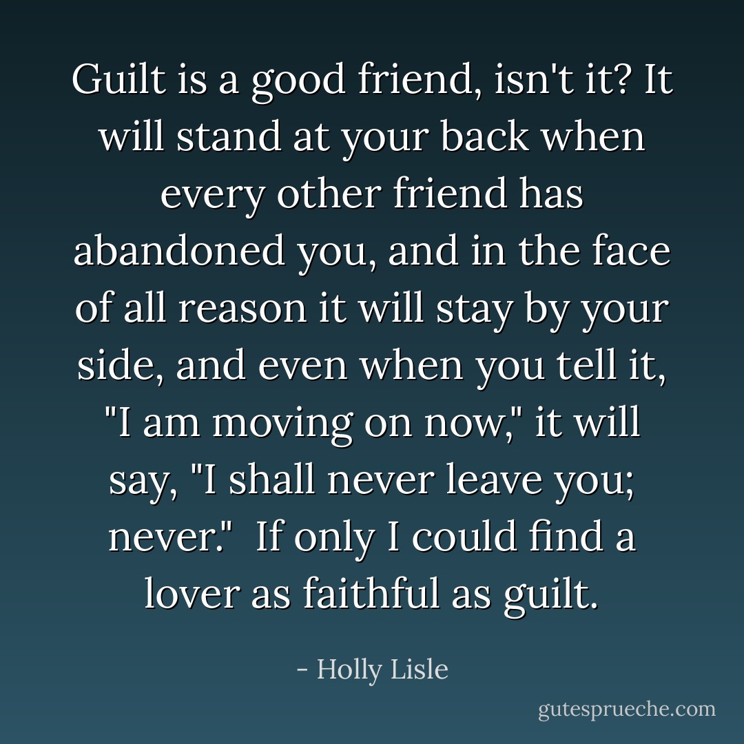 Guilt is a good friend, isn't it? It will stand at your back when every other friend has abandoned you, and in the face of all reason it will stay by your side, and even when you tell it, "I am moving on now," it will say, "I shall never leave you; never." <br />If only I could find a lover as faithful as guilt. - Holly Lisle