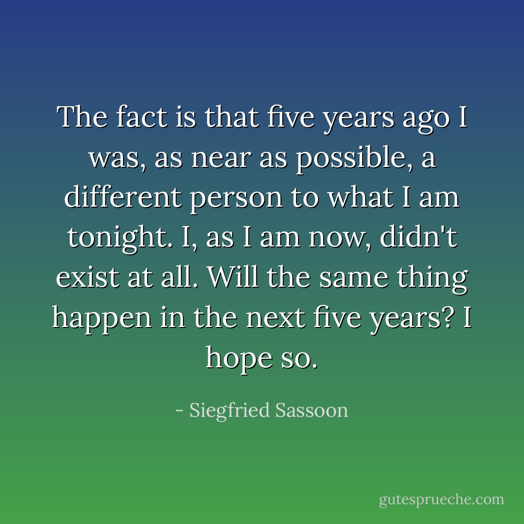 The fact is that five years ago I was, as near as possible, a different person to what I am tonight. I, as I am now, didn't exist at all. Will the same thing happen in the next five years? I hope so. - Siegfried Sassoon