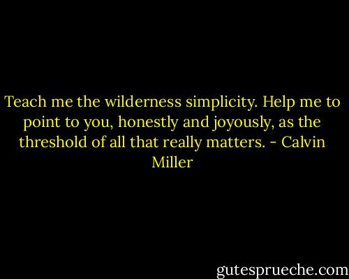 Teach me the wilderness simplicity.<br />Help me to point to you, honestly and joyously,<br />as the threshold of all that really matters. - Calvin Miller