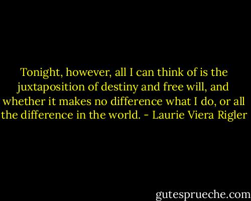 Tonight, however, all I can think of is the juxtaposition of destiny and free will, and whether it makes no difference what I do, or all the difference in the world. - Laurie Viera Rigler