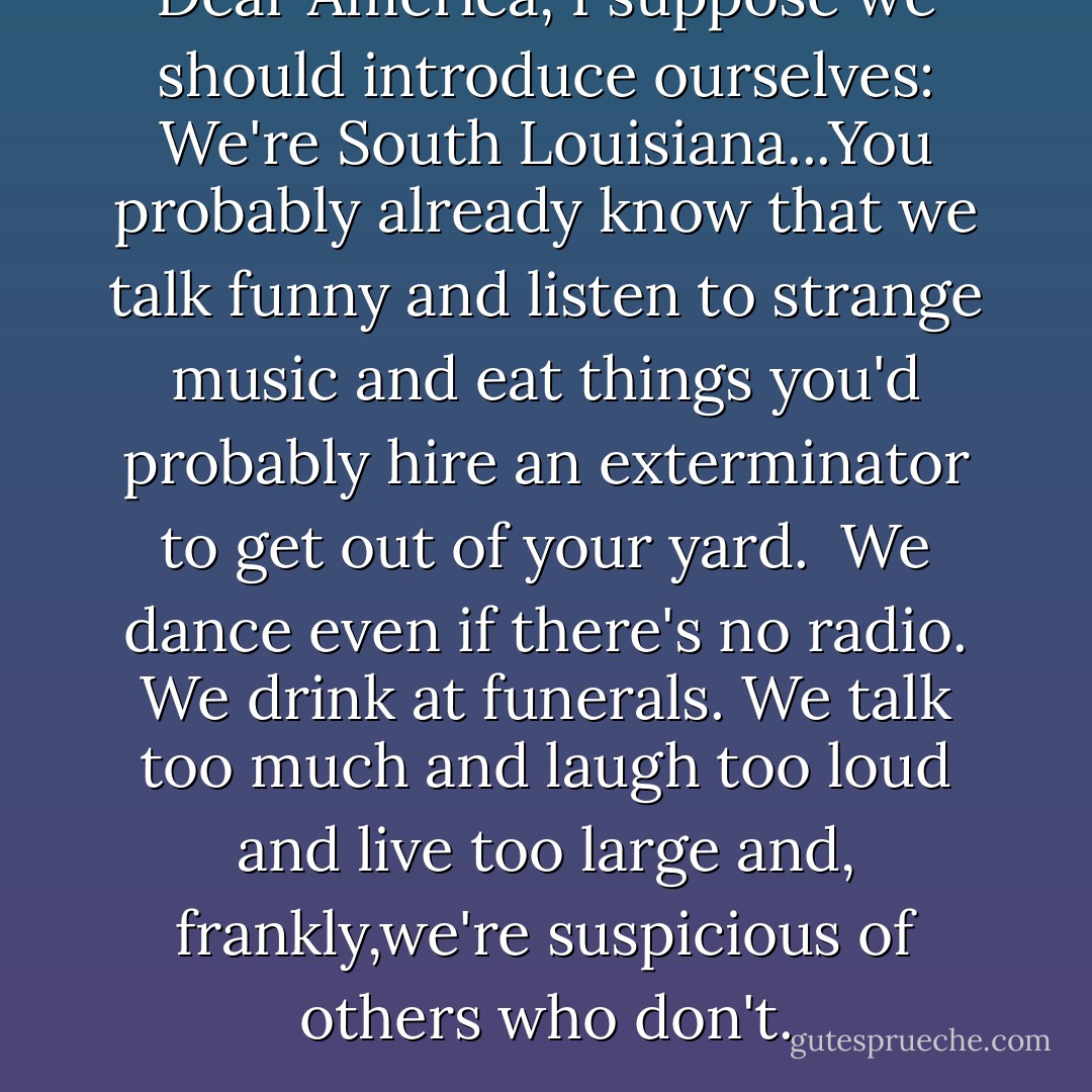 Dear America,<br />I suppose we should introduce ourselves: We're South Louisiana...You probably already know that we talk funny and listen to strange music and eat things you'd probably hire an exterminator to get out of your yard. <br />We dance even if there's no radio. We drink at funerals. We talk too much and laugh too loud and live too large and, frankly,we're suspicious of others who don't. - Chris Rose