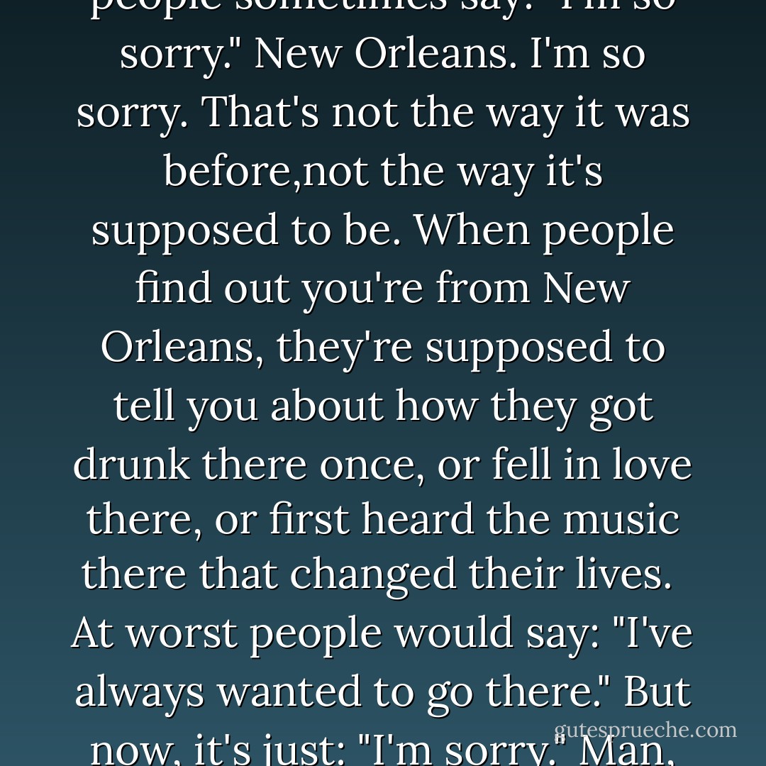When I am introduced as someone from New Orleans, people sometimes say: "I'm so sorry."<br />New Orleans. I'm so sorry.<br />That's not the way it was before,not the way it's supposed to be. When people find out you're from New Orleans, they're supposed to tell you about how they got drunk there once, or fell in love there, or first heard the music there that changed their lives. <br />At worst people would say: "I've always wanted to go there."<br />But now, it's just: "I'm sorry."<br />Man, that kills me. That just kills me. - Chris Rose