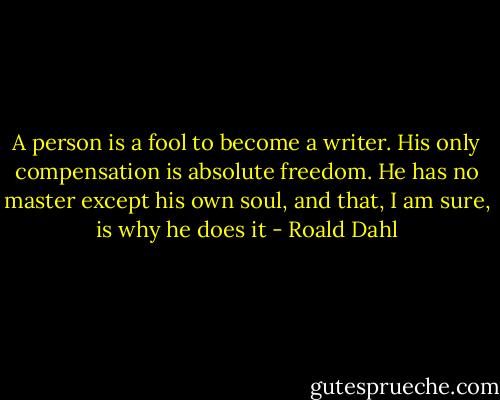 A person is a fool to become a writer. His only compensation is absolute freedom. He has no master except his own soul, and that, I am sure, is why he does it - Roald Dahl