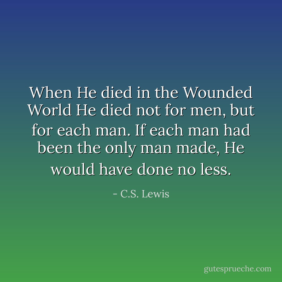 When He died in the Wounded World He died not for men, but for each man. If each man had been the only man made, He would have done no less. - C.S. Lewis